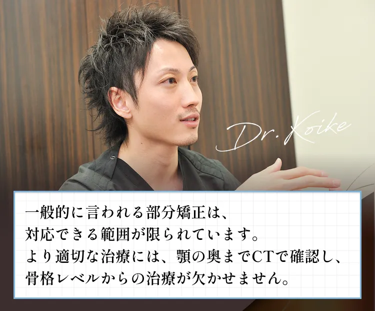 一般的に言われる部分矯正は、対応できる範囲が限られています。より適切な治療には、顎の奥までCTで確認し、骨格レベルからの治療が欠かせません。