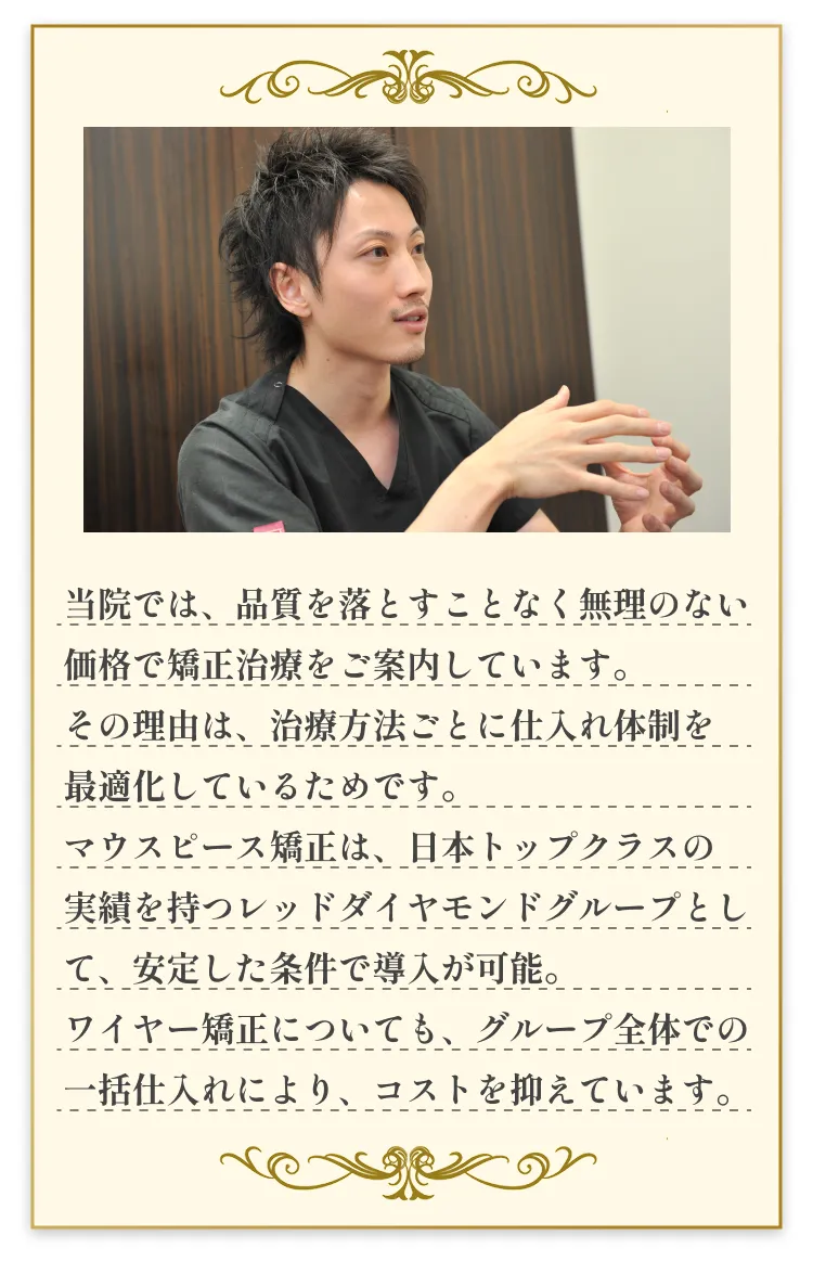 当院では、品質を落とすことなく無理のない価格で矯正治療をご案内しています。その理由は、治療方法ごとに仕入れ体制を
                                                    最適化しているためです。マウスピース矯正は、日本トップクラスの実績を持つレッドダイヤモンドグループとして、安定した条件で導入が可能。ワイヤー矯正についても、グループ全体での一括仕入れにより、コストを抑えています。