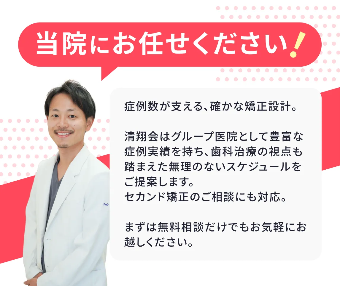 当院にお任せください! 症例数が支える、確かな矯正設計。清翔会はグループ医院として豊富な症例実績を持ち、歯科治療の視点も踏まえた無理のないスケジュールをご提案します。セカンド矯正のご相談にも対応。まずは無料相談だけでもお気軽にお越しください。